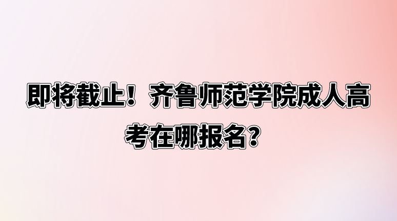 即将截止！齐鲁师范学院成人高考在哪报名？