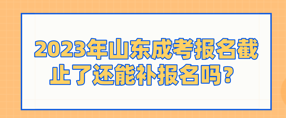 2023年山东成考报名截止了还能补报名吗？