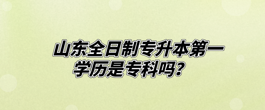 山东全日制专升本第一学历是专科吗？(图1)