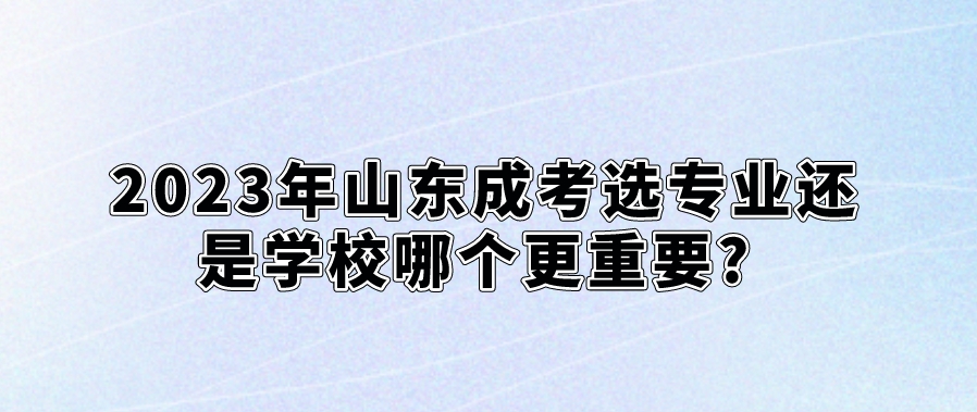 2023年山东成考选专业还是学校哪个更重要?